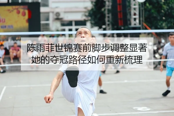 陈雨菲世锦赛前脚步调整显著 她的夺冠路径如何重新梳理